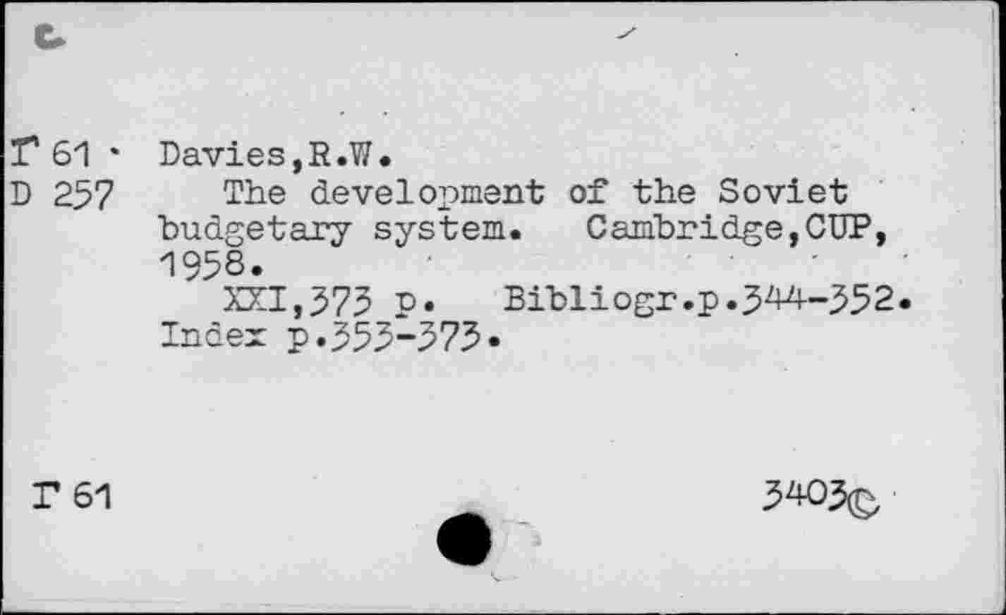 ﻿r 61 • Davies,R.W.
D 257 The development of the Soviet budgetary system. Cambridge,CUP, 1958.
XXI,575 p.	Bibliogr.p.5^-552
Index p.555-575«
T 61
5405(£